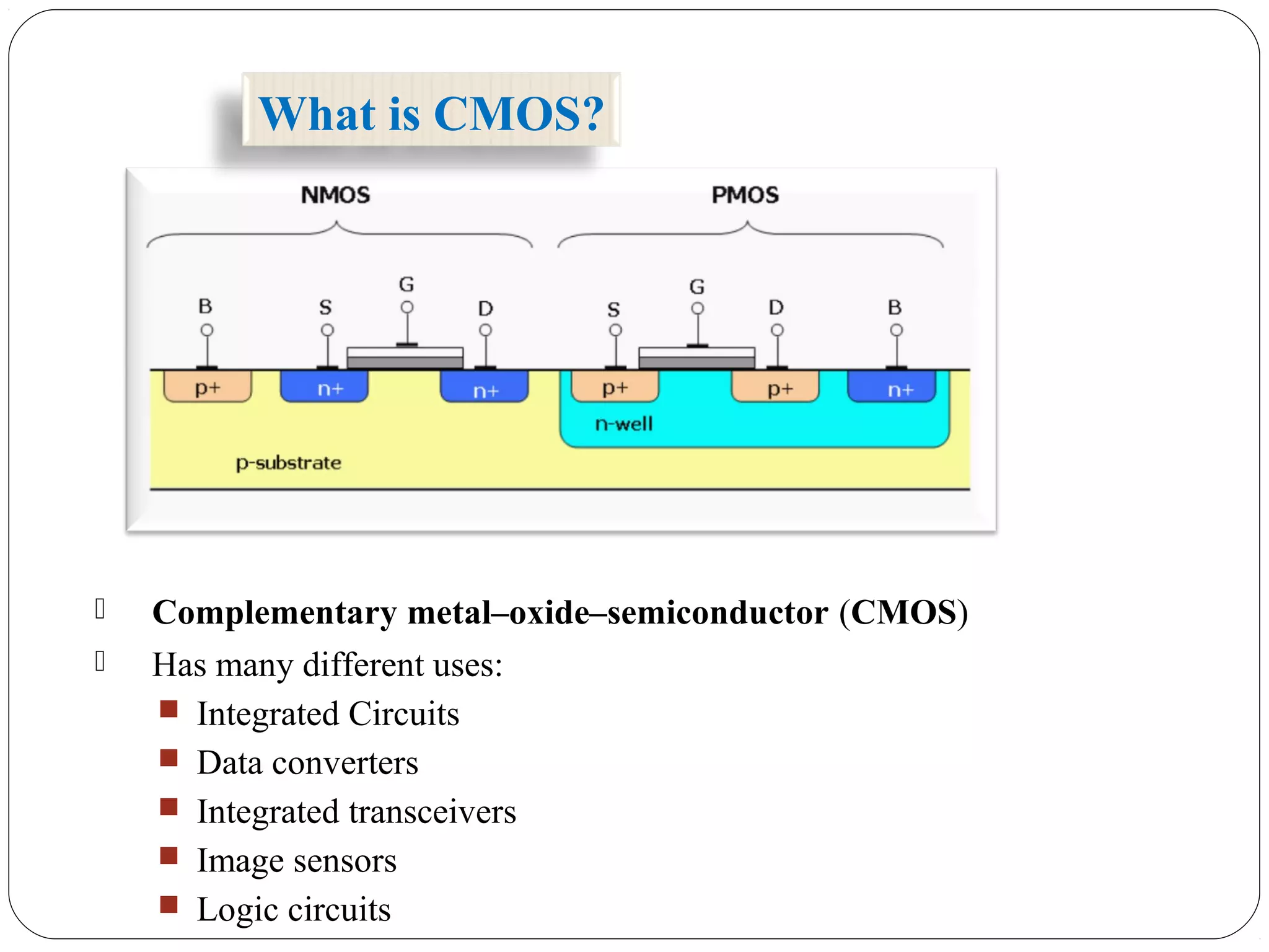  Complementary metal–oxide–semiconductor (CMOS)
 Has many different uses:
 Integrated Circuits
 Data converters
 Integrated transceivers
 Image sensors
 Logic circuits
What is CMOS?
 