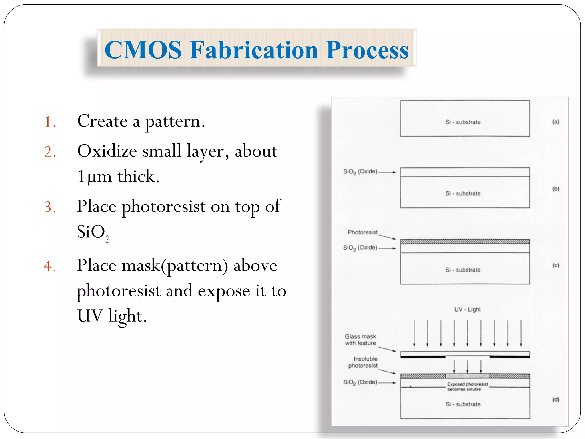 1. Create a pattern.
2. Oxidize small layer, about
1µm thick.
3. Place photoresist on top of
SiO2
4. Place mask(pattern) above
photoresist and expose it to
UV light.
CMOS Fabrication Process
 