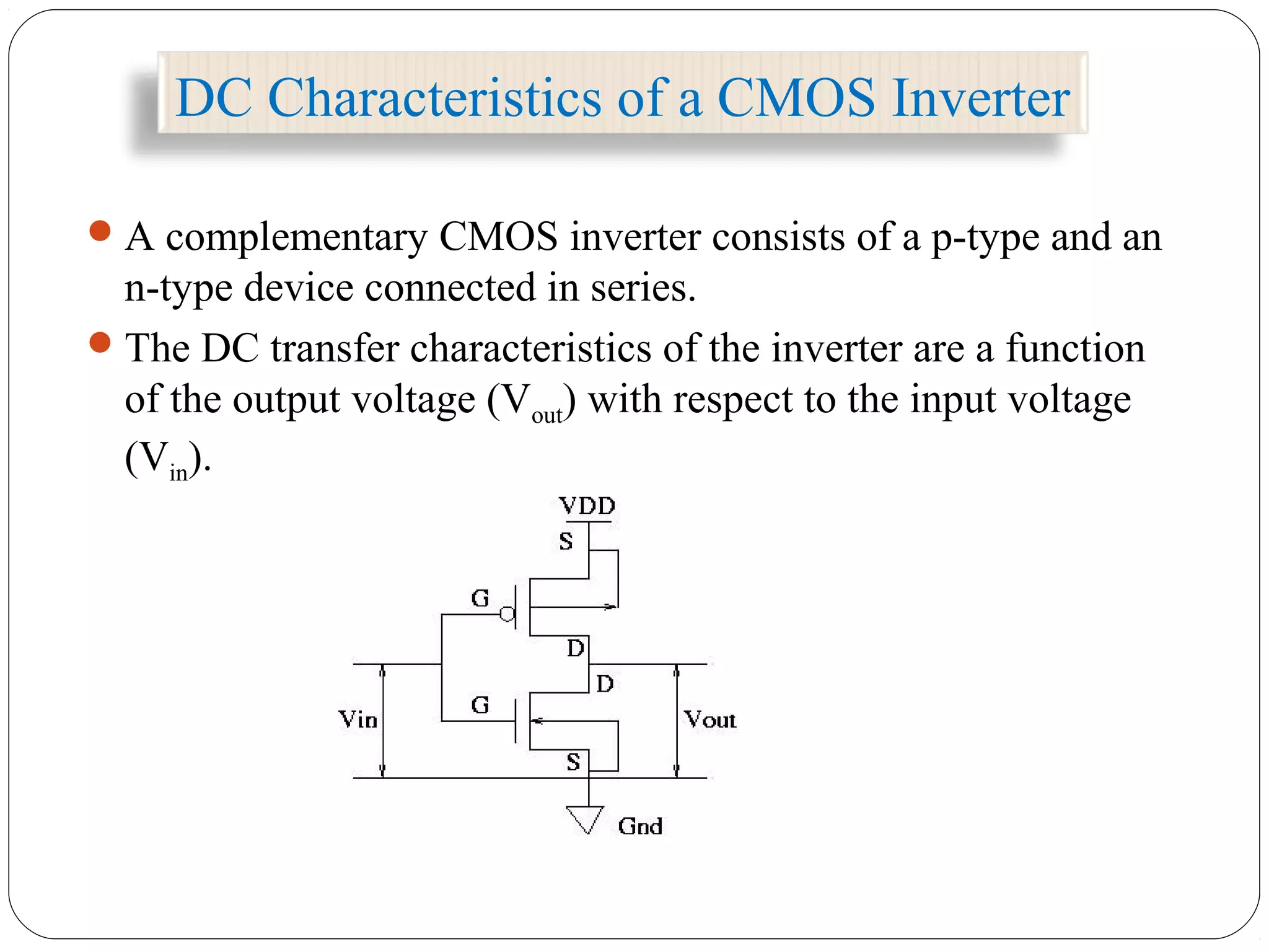 DC Characteristics of a CMOS Inverter
A complementary CMOS inverter consists of a p-type and an
n-type device connected in series.
The DC transfer characteristics of the inverter are a function
of the output voltage (Vout) with respect to the input voltage
(Vin).
 
