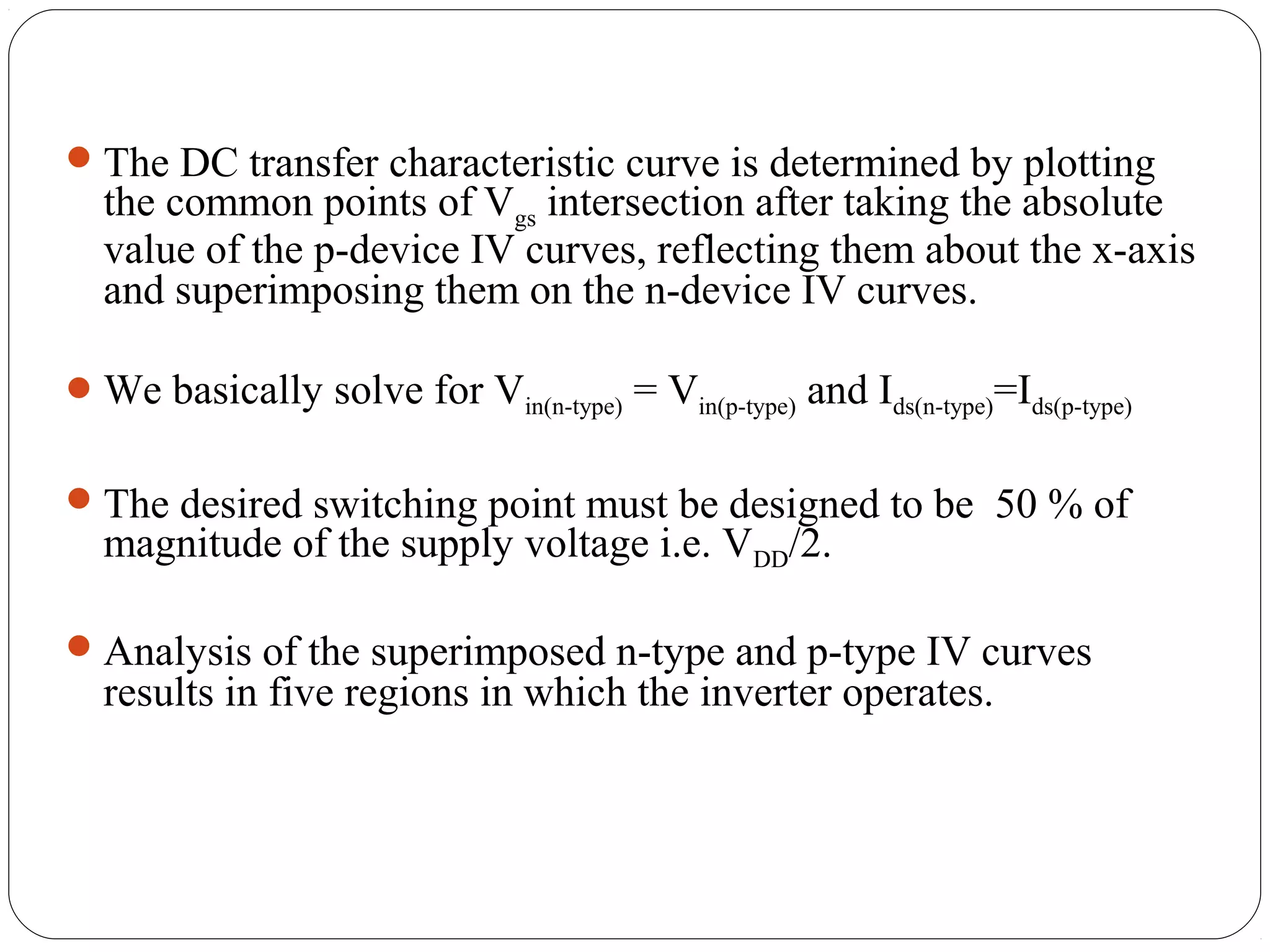The DC transfer characteristic curve is determined by plotting
the common points of Vgs intersection after taking the absolute
value of the p-device IV curves, reflecting them about the x-axis
and superimposing them on the n-device IV curves.
We basically solve for Vin(n-type) = Vin(p-type) and Ids(n-type)=Ids(p-type)
The desired switching point must be designed to be 50 % of
magnitude of the supply voltage i.e. VDD/2.
Analysis of the superimposed n-type and p-type IV curves
results in five regions in which the inverter operates.
 