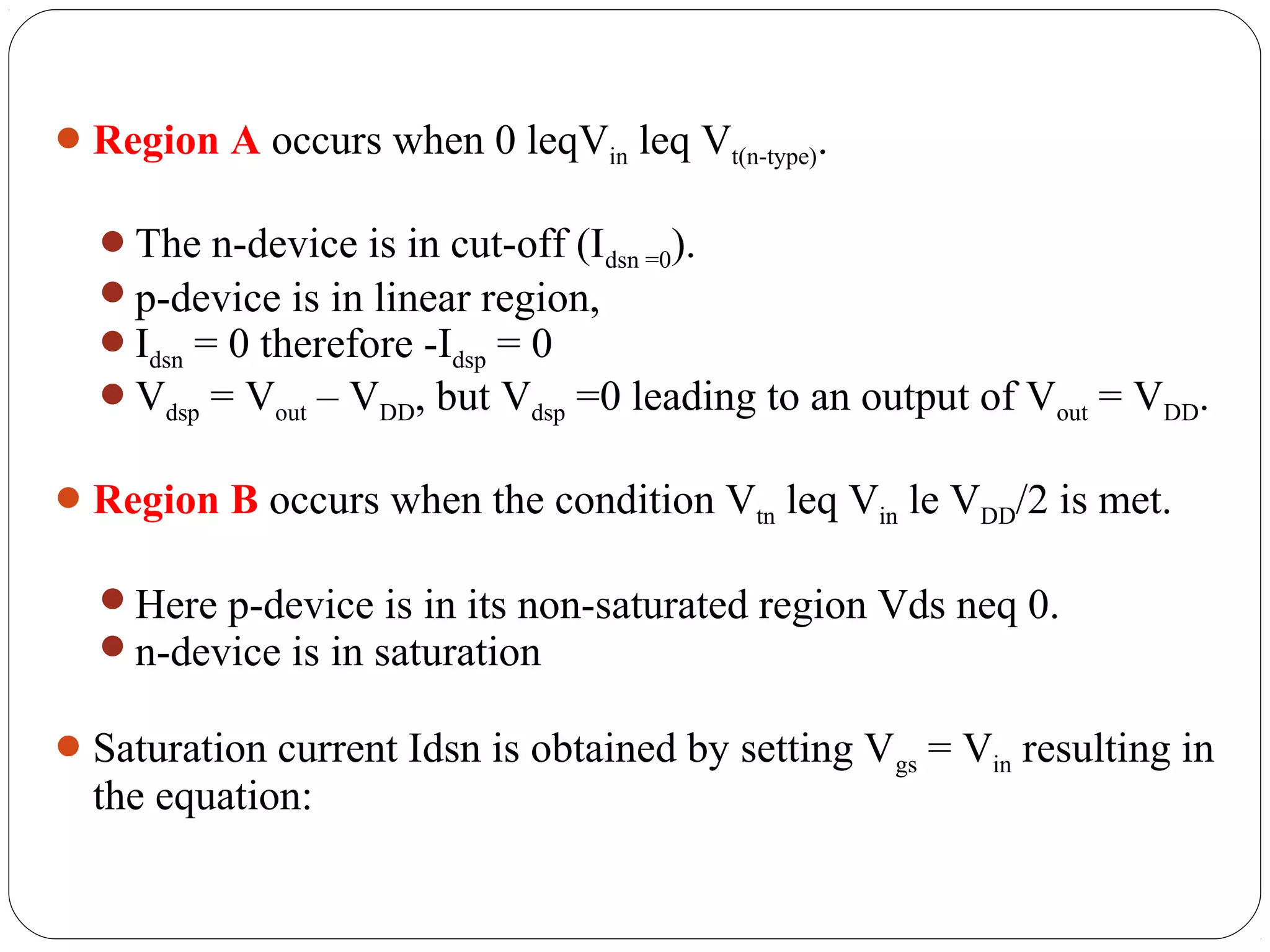 Region A occurs when 0 leqVin leq Vt(n-type).
The n-device is in cut-off (Idsn =0).
p-device is in linear region,
Idsn = 0 therefore -Idsp = 0
Vdsp = Vout – VDD, but Vdsp =0 leading to an output of Vout = VDD.
Region B occurs when the condition Vtn leq Vin le VDD/2 is met.
Here p-device is in its non-saturated region Vds neq 0.
n-device is in saturation
Saturation current Idsn is obtained by setting Vgs = Vin resulting in
the equation:
 