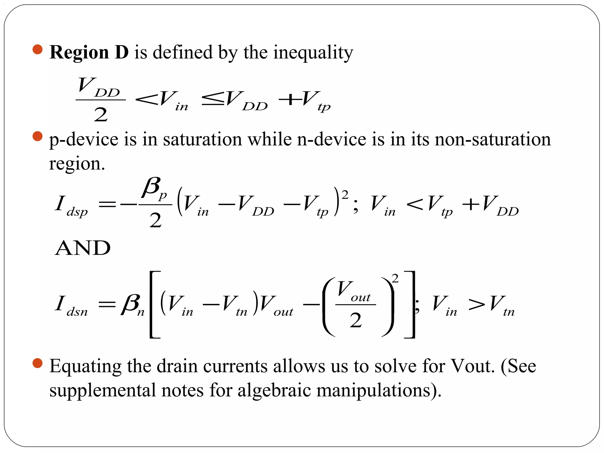 Region D is defined by the inequality
p-device is in saturation while n-device is in its non-saturation
region.
Equating the drain currents allows us to solve for Vout. (See
supplemental notes for algebraic manipulations).
tpDDin
DD
VVV
V
+≤<
2
( )
( ) tnin
out
outtninndsn
DDtpintpDDin
p
dsp
VV
V
VVVI
VVVVVVI
>














−−=
+<−−−=
;
2
AND
;
2
2
2
β
β
 