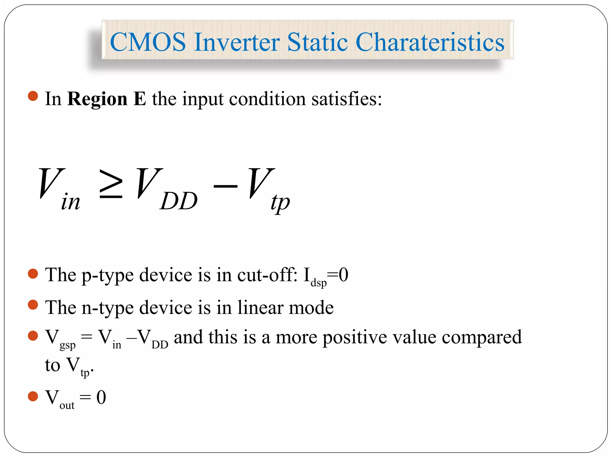CMOS Inverter Static Charateristics
In Region E the input condition satisfies:
The p-type device is in cut-off: Idsp=0
The n-type device is in linear mode
Vgsp = Vin –VDD and this is a more positive value compared
to Vtp.
Vout = 0
tpDDin VVV −≥
 