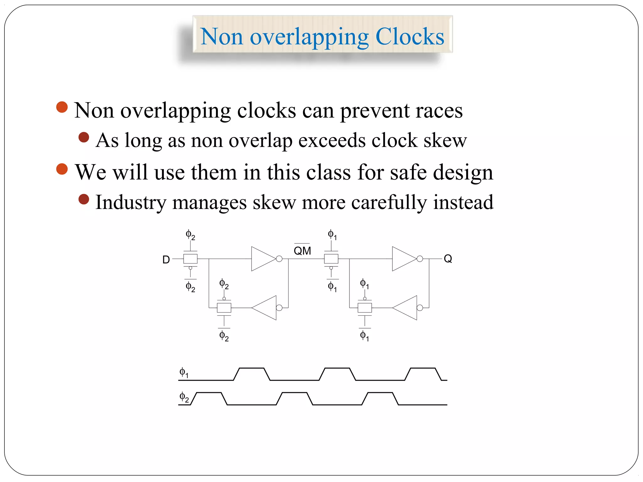 Non overlapping Clocks
Non overlapping clocks can prevent races
As long as non overlap exceeds clock skew
We will use them in this class for safe design
Industry manages skew more carefully instead
φ1
φ1φ1
φ1
φ2
φ2φ2
φ2
φ2
φ1
QM
QD
 