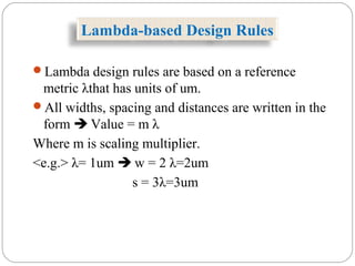 Lambda-based Design Rules
Lambda design rules are based on a reference
metric λthat has units of um.
All widths, spacing and distances are written in the
form  Value = m λ
Where m is scaling multiplier.
<e.g.> λ= 1um  w = 2 λ=2um
s = 3λ=3um
 
