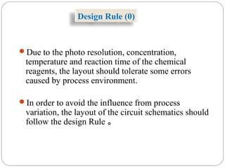 Design Rule (0)
Due to the photo resolution, concentration,
temperature and reaction time of the chemical
reagents, the layout should tolerate some errors
caused by process environment.
In order to avoid the influence from process
variation, the layout of the circuit schematics should
follow the design Rule 。
 