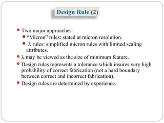 Two major approaches:
“Micron” rules: stated at micron resolution.
 λ rules: simplified micron rules with limited scaling
attributes.
λ may be viewed as the size of minimum feature.
Design rules represents a tolerance which insures very high
probability of correct fabrication (not a hard boundary
between correct and incorrect fabrication).
Design rules are determined by experience.
Design Rule (2)
 