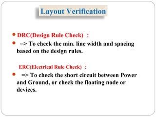 Layout Verification
DRC(Design Rule Check) ：
 => To check the min. line width and spacing
based on the design rules.
ERC(Electrical Rule Check) ：
 => To check the short circuit between Power
and Ground, or check the floating node or
devices.
 
