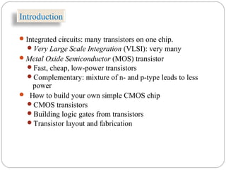 Introduction
Integrated circuits: many transistors on one chip.
Very Large Scale Integration (VLSI): very many
Metal Oxide Semiconductor (MOS) transistor
Fast, cheap, low-power transistors
Complementary: mixture of n- and p-type leads to less
power
 How to build your own simple CMOS chip
CMOS transistors
Building logic gates from transistors
Transistor layout and fabrication
 