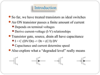 Introduction
So far, we have treated transistors as ideal switches
An ON transistor passes a finite amount of current
Depends on terminal voltages
Derive current-voltage (I-V) relationships
Transistor gate, source, drain all have capacitance
I = C (DV/Dt) -> Dt = (C/I) DV
Capacitance and current determine speed
Also explore what a “degraded level” really means
 