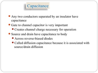 Capacitance
Any two conductors separated by an insulator have
capacitance
Gate to channel capacitor is very important
Creates channel charge necessary for operation
Source and drain have capacitance to body
Across reverse-biased diodes
Called diffusion capacitance because it is associated with
source/drain diffusion
 