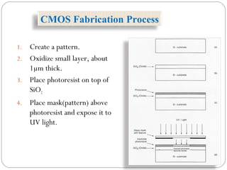 1. Create a pattern.
2. Oxidize small layer, about
1µm thick.
3. Place photoresist on top of
SiO2
4. Place mask(pattern) above
photoresist and expose it to
UV light.
CMOS Fabrication Process
 