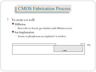  To create a n well:
 Diffusion
 Heat wafer in Arsenic gas chamber until diffusion occurs.
 Ion Implantation
 Arsenic or phosphorous are implanted in window.
n well
SiO2
CMOS Fabrication Process
 