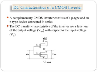 DC Characteristics of a CMOS Inverter
A complementary CMOS inverter consists of a p-type and an
n-type device connected in series.
The DC transfer characteristics of the inverter are a function
of the output voltage (Vout) with respect to the input voltage
(Vin).
 