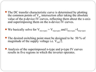 The DC transfer characteristic curve is determined by plotting
the common points of Vgs intersection after taking the absolute
value of the p-device IV curves, reflecting them about the x-axis
and superimposing them on the n-device IV curves.
We basically solve for Vin(n-type) = Vin(p-type) and Ids(n-type)=Ids(p-type)
The desired switching point must be designed to be 50 % of
magnitude of the supply voltage i.e. VDD/2.
Analysis of the superimposed n-type and p-type IV curves
results in five regions in which the inverter operates.
 