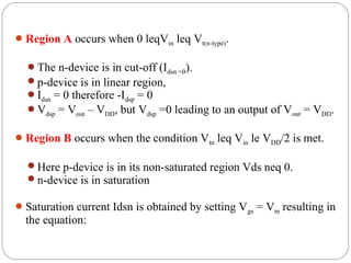 Region A occurs when 0 leqVin leq Vt(n-type).
The n-device is in cut-off (Idsn =0).
p-device is in linear region,
Idsn = 0 therefore -Idsp = 0
Vdsp = Vout – VDD, but Vdsp =0 leading to an output of Vout = VDD.
Region B occurs when the condition Vtn leq Vin le VDD/2 is met.
Here p-device is in its non-saturated region Vds neq 0.
n-device is in saturation
Saturation current Idsn is obtained by setting Vgs = Vin resulting in
the equation:
 