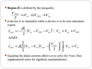 Region D is defined by the inequality
p-device is in saturation while n-device is in its non-saturation
region.
Equating the drain currents allows us to solve for Vout. (See
supplemental notes for algebraic manipulations).
tpDDin
DD
VVV
V
+≤<
2
( )
( ) tnin
out
outtninndsn
DDtpintpDDin
p
dsp
VV
V
VVVI
VVVVVVI
>














−−=
+<−−−=
;
2
AND
;
2
2
2
β
β
 