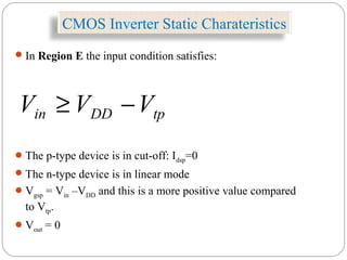 CMOS Inverter Static Charateristics
In Region E the input condition satisfies:
The p-type device is in cut-off: Idsp=0
The n-type device is in linear mode
Vgsp = Vin –VDD and this is a more positive value compared
to Vtp.
Vout = 0
tpDDin VVV −≥
 