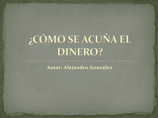 Autor: Alejandro González ¿CÓMO SE ACUÑA EL DINERO? 