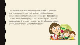 Los alimentos se encuentran en la naturaleza y son los
que nos proporcionan nutrientes y distinto tipo de
sustancias que el ser humano necesita por dos razones:
como fuente de energía y como material para construir
sus propias estructuras y gracias a esto, el cuerpo puede
crecer, desarrollarse y mantenerse sano.
 