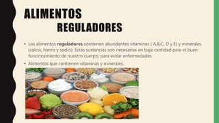 ALIMENTOS
REGULADORES
• Los alimentos reguladores contienen abundantes vitaminas ( A,B,C, D y E) y minerales
(calcio, hierro y sodio). Estas sustancias son necesarias en baja cantidad para el buen
funcionamiento de nuestro cuerpo, para evitar enfermedades.
• Alimentos que contienen vitaminas y minerales.
 