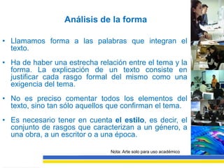 Análisis de la forma

• Llamamos forma a las palabras que integran el
  texto.
• Ha de haber una estrecha relación entre el tema y la
  forma. La explicación de un texto consiste en
  justificar cada rasgo formal del mismo como una
  exigencia del tema.
• No es preciso comentar todos los elementos del
  texto, sino tan sólo aquellos que confirman el tema.
• Es necesario tener en cuenta el estilo, es decir, el
  conjunto de rasgos que caracterizan a un género, a
  una obra, a un escritor o a una época.

                               Nota: Arte solo para uso académico
 