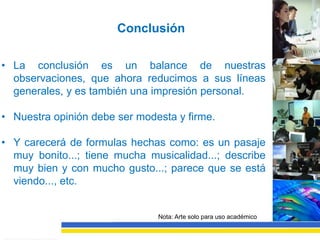 Conclusión

• La conclusión es un balance de nuestras
  observaciones, que ahora reducimos a sus líneas
  generales, y es también una impresión personal.

• Nuestra opinión debe ser modesta y firme.

• Y carecerá de formulas hechas como: es un pasaje
  muy bonito...; tiene mucha musicalidad...; describe
  muy bien y con mucho gusto...; parece que se está
  viendo..., etc.


                               Nota: Arte solo para uso académico
 