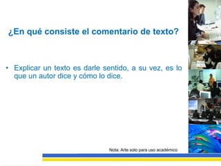 ¿En qué consiste el comentario de texto?



• Explicar un texto es darle sentido, a su vez, es lo
  que un autor dice y cómo lo dice.




                               Nota: Arte solo para uso académico
 