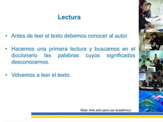 Lectura

• Antes de leer el texto debemos conocer al autor.

• Hacemos una primera lectura y buscamos en el
  diccionario las palabras cuyos significados
  desconocemos.

• Volvemos a leer el texto.




                              Nota: Arte solo para uso académico
 