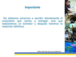 Importante


 No debemos ponernos a escribir directamente el
comentario que vamos a entregar, sino que
realizaremos un borrador y después haremos la
redacción definitiva.




                           Nota: Arte solo para uso académico
 