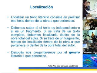 Localización

• Localizar un texto literario consiste en precisar
  ese texto dentro de la obra a que pertenece.

• Debemos saber si el texto es independiente o
  si es un fragmento. Si se trata de un texto
  completo, debemos localizarlo dentro de la
  obra total del autor. Si se trata de un fragmento,
  hemos de localizarlo dentro de la obra a que
  pertenece, y dentro de la obra total del autor.

• Después nos preguntaremos por el género
  literario a que pertenece.

                             Nota: Arte solo para uso académico
 