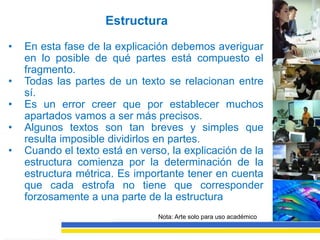 Estructura

•   En esta fase de la explicación debemos averiguar
    en lo posible de qué partes está compuesto el
    fragmento.
•   Todas las partes de un texto se relacionan entre
    sí.
•   Es un error creer que por establecer muchos
    apartados vamos a ser más precisos.
•   Algunos textos son tan breves y simples que
    resulta imposible dividirlos en partes.
•   Cuando el texto está en verso, la explicación de la
    estructura comienza por la determinación de la
    estructura métrica. Es importante tener en cuenta
    que cada estrofa no tiene que corresponder
    forzosamente a una parte de la estructura
                                Nota: Arte solo para uso académico
 