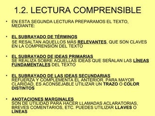 1.2. LECTURA COMPRENSIBLE
• EN ESTA SEGUNDA LECTURA PREPARAMOS EL TEXTO,
MEDIANTE:
• EL SUBRAYADO DE TÉRMINOS
SE RESALTAN AQUELLOS MÁS RELEVANTES, QUE SON CLAVES
EN LA COMPRENSIÓN DEL TEXTO
• EL SUBRAYADO DE IDEAS PRIMARIAS
SE REALIZA SOBRE AQUELLAS IDEAS QUE SEÑALAN LAS LÍNEAS
FUNDAMENTALES DEL TEXTO
• EL SUBRAYADO DE LAS IDEAS SECUNDARIAS
REFUERZA Y COMPLEMENTA EL ANTERIOR. PARA MAYOR
CLARIDAD, ES ACONSEJABLE UTILIZAR UN TRAZO O COLOR
DISTINTOS
• ANOTACIONES MARGINALES
SON DE UTILIDAD PARA HACER LLAMADAS ACLARATORIAS,
BREVES COMENTARIOS, ETC. PUEDES UTILIZAR LLAVES O
LÍNEAS
 