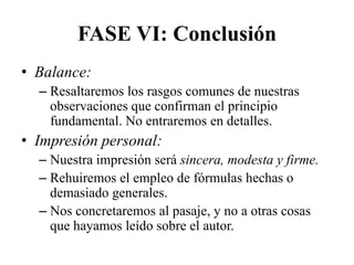 FASE VI: Conclusión
• Balance:
  – Resaltaremos los rasgos comunes de nuestras
    observaciones que confirman el principio
    fundamental. No entraremos en detalles.
• Impresión personal:
  – Nuestra impresión será sincera, modesta y firme.
  – Rehuiremos el empleo de fórmulas hechas o
    demasiado generales.
  – Nos concretaremos al pasaje, y no a otras cosas
    que hayamos leído sobre el autor.
 