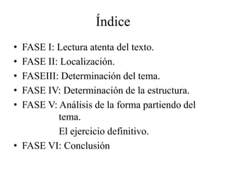 Índice
• FASE I: Lectura atenta del texto.
• FASE II: Localización.
• FASEIII: Determinación del tema.
• FASE IV: Determinación de la estructura.
• FASE V: Análisis de la forma partiendo del
          tema.
          El ejercicio definitivo.
• FASE VI: Conclusión
 
