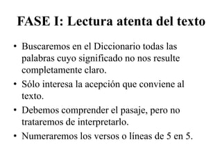 FASE I: Lectura atenta del texto
• Buscaremos en el Diccionario todas las
  palabras cuyo significado no nos resulte
  completamente claro.
• Sólo interesa la acepción que conviene al
  texto.
• Debemos comprender el pasaje, pero no
  trataremos de interpretarlo.
• Numeraremos los versos o líneas de 5 en 5.
 