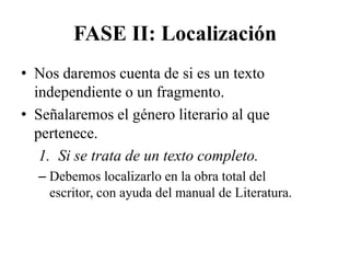 FASE II: Localización
• Nos daremos cuenta de si es un texto
  independiente o un fragmento.
• Señalaremos el género literario al que
  pertenece.
   1. Si se trata de un texto completo.
  – Debemos localizarlo en la obra total del
    escritor, con ayuda del manual de Literatura.
 