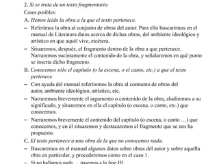 2. Si se trata de un texto fragmentario.
Casos posibles:
A. Hemos leído la obra a la que el texto pertenece.
– Referimos la obra al conjunto de obras del autor. Para ello buscaremos en el
   manual de Literatura datos acerca de dichas obras, del ambiente ideológico y
   artístico en que aquél vive, etcétera.
– Situaremos, después, el fragmento dentro de la obra a que pertenece.
   Narraremos sucintamente el contenido de la obra, y señalaremos en qué punto
   se inserta dicho fragmento.
B. Conocemos sólo el capítulo (o la escena, o el canto, etc.) a que el texto
   pertenece
– Con ayuda del manual referiremos la obra al connunto de obras del
   autor, ambiente ideológico, artístico, etc.
– Narraremos brevemente el argumento o contenido de la obra, aludiremos a su
   significado, y situaremos en ella el capítulo (o escena, o canto, etc.) que
   conocemos.
– Narraremos brevemente el contenido del capítulo (o escena, o canto …) que
   conocemos, y en él situaremos y destacaremos el fragmento que se nos ha
   propuesto.
C. El texto pertenece a una obra de la que no conocemos nada.
– Buscaremos en el manual algunos datos sobre obras del autor y sobre aquella
   obra en particular, y procederemos como en el caso 1.
 
