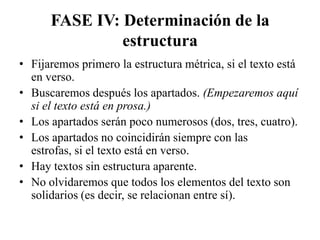 FASE IV: Determinación de la
               estructura
• Fijaremos primero la estructura métrica, si el texto está
  en verso.
• Buscaremos después los apartados. (Empezaremos aquí
  si el texto está en prosa.)
• Los apartados serán poco numerosos (dos, tres, cuatro).
• Los apartados no coincidirán siempre con las
  estrofas, si el texto está en verso.
• Hay textos sin estructura aparente.
• No olvidaremos que todos los elementos del texto son
  solidarios (es decir, se relacionan entre sí).
 