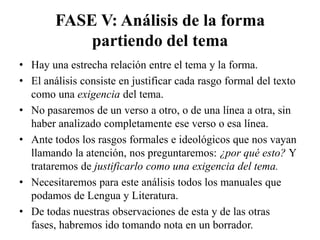 FASE V: Análisis de la forma
            partiendo del tema
• Hay una estrecha relación entre el tema y la forma.
• El análisis consiste en justificar cada rasgo formal del texto
  como una exigencia del tema.
• No pasaremos de un verso a otro, o de una línea a otra, sin
  haber analizado completamente ese verso o esa línea.
• Ante todos los rasgos formales e ideológicos que nos vayan
  llamando la atención, nos preguntaremos: ¿por qué esto? Y
  trataremos de justificarlo como una exigencia del tema.
• Necesitaremos para este análisis todos los manuales que
  podamos de Lengua y Literatura.
• De todas nuestras observaciones de esta y de las otras
  fases, habremos ido tomando nota en un borrador.
 