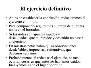El ejercicio definitivo
• Antes de establecer la conclusión, redactaremos el
  ejercicio en limpio.
• Para componerlo seguiremos el orden de nuestras
  notas en el borrador.
• Si las notas son apuntes rápidos y
  descuidados, que tal rapidez y descuido no pasen
  al ejercicio.
• En nuestras notas habrá quizá observaciones
  desdeñables, imprecisas, reiterativas, que
  debemos suprimir.
• Probablemente, al redactar el ejercicio, se nos
  ocurran cosas en que antes no habíamos caído,.
  Incluyámoslas en el lugar oportuno.
 