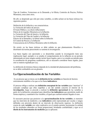 Tipo de Cambios, Variaciones en la Demanda y la Oferta, Controles de Precios, Política
Monetaria, estos entre otros.
De allí, se desprende que sólo por estas variables, se debe aclarar en las bases teóricas los
siguientes puntos:
Definición de la Inflación y sus características.
La Variación del índice de precios.
El Gasto Público y su efecto inflacionario
Efecto de la Liquidez Monetaria en la Inflación.
La Variación del Tipo de Interés y la Inflación
La Variación del Tipo de Cambio y la Inflación
Efectos de la Demanda y la Oferta sobre la Inflación
El Control de Precios y la Inflación
Consecuencias de la Política Monetaria sobre la Inflación.
De existir, en las bases teóricas se debe señalar en que planteamiento filosófico o
doctrinario de teorías preexistente se sustenta la investigación.
Las bases legales son opcionales y se desarrollan cuando la investigación tiene una
implicación legal: ejemplo si se estudia el comportamiento de la inflación en un periodo
determinado no tiene ningún sentido incluir bases legales, pero si se estudia un método para
la acreditación de programas académicos, allí es necesario considerar bases legales, pues
esto es materia regulada por Ley.
La definición de términos básicos depende de la claridad del planteamiento del problema,
no se debe confundirla con un glosario.
La Operacionalización de las Variables
Es un proceso que se inicia con la definición de las variables en función de factores
estrictamente medibles a los que se les llama indicadores.
El proceso obliga a realizar una definición conceptual de las variables para “aterrizar” el
concepto complejo que ellas engloban y así dar sentido concreto al interior de la
investigación, luego se procede a realizar la definición operacional de las variables a
partir de la definición conceptual para identificar los indicadores que permitirán medir de
forma empírica y cuantitativa las variables, al igual que cualitativamente llegado el caso.
Es necesario precisar que posterior a la operacionalización de las variables, es menester
que los intervalos de medición y sus indicadores estén representado por escalas o rangos
definidos con precisión dentro de un intervalo de observación riguroso. La definición
exacta de cada variable con valor explicativo en el estudio permite incrementar la calidad
de los resultados obtenidos en forma proporcional, brindando confiabilidad y rigor en el
diseño de los instrumentos de medición que se aplicaran.
 