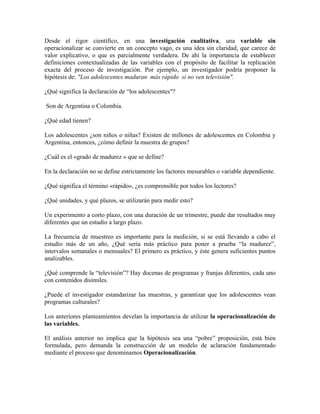 Desde el rigor científico, en una investigación cualitativa, una variable sin
operacionalizar se convierte en un concepto vago, es una idea sin claridad, que carece de
valor explicativo, o que es parcialmente verdadera. De ahí la importancia de establecer
definiciones contextualizadas de las variables con el propósito de facilitar la replicación
exacta del proceso de investigación. Por ejemplo, un investigador podría proponer la
hipótesis de: "Los adolescentes maduran más rápido si no ven televisión".
¿Qué significa la declaración de “los adolescentes"?
Son de Argentina o Colombia.
¿Qué edad tienen?
Los adolescentes ¿son niños o niñas? Existen de millones de adolescentes en Colombia y
Argentina, entonces, ¿cómo definir la muestra de grupos?
¿Cuál es el «grado de madurez » que se define?
En la declaración no se define estrictamente los factores mesurables o variable dependiente.
¿Qué significa el término «rápido», ¿es comprensible por todos los lectores?
¿Qué unidades, y qué plazos, se utilizarán para medir esto?
Un experimento a corto plazo, con una duración de un trimestre, puede dar resultados muy
diferentes que un estudio a largo plazo.
La frecuencia de muestreo es importante para la medición, si se está llevando a cabo el
estudio más de un año, ¿Qué sería más práctico para poner a prueba “la madurez”,
intervalos semanales o mensuales? El primero es práctico, y éste genera suficientes puntos
analizables.
¿Qué comprende la “televisión”? Hay docenas de programas y franjas diferentes, cada uno
con contenidos disimiles.
¿Puede el investigador estandarizar las muestras, y garantizar que los adolescentes vean
programas culturales?
Los anteriores planteamientos develan la importancia de utilizar la operacionalización de
las variables.
El análisis anterior no implica que la hipótesis sea una “pobre” proposición, está bien
formulada, pero demanda la construcción de un modelo de aclaración fundamentado
mediante el proceso que denominamos Operacionalización.
 
