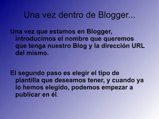 Una vez dentro de Blogger... Una vez que estamos en Blogger, introducimos el nombre que queremos que tenga nuestro Blog y la dirección URL del mismo. El segundo paso es elegir el tipo de plantilla que deseamos tener, y cuando ya lo hemos elegido, podemos empezar a publicar en él . 
