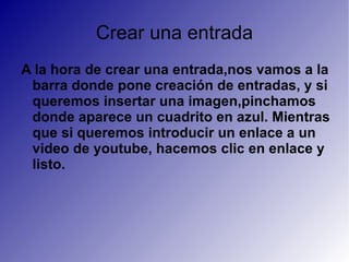 Crear una entrada A la hora de crear una entrada,nos vamos a la barra donde pone creación de entradas, y si queremos insertar una imagen,pinchamos donde aparece un cuadrito en azul. Mientras que si queremos introducir un enlace a un video de youtube, hacemos clic en enlace y listo. 