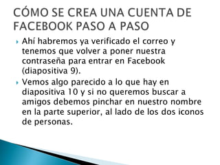    Ahí habremos ya verificado el correo y
    tenemos que volver a poner nuestra
    contraseña para entrar en Facebook
    (diapositiva 9).
   Vemos algo parecido a lo que hay en
    diapositiva 10 y si no queremos buscar a
    amigos debemos pinchar en nuestro nombre
    en la parte superior, al lado de los dos iconos
    de personas.
 
