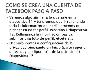    Veremos algo similar a lo que sale en la
    diapositiva 11 y tendremos que ir rellenando
    toda la información del perfil: tenemos que
    pinchar en editar perfil. Pasamos a diapositiva
    12: Rellenamos la información básica,
    subimos una foto de perfil, etcétera…
   Después iremos a configuración de la
    privacidad pinchando en Inicio (parte superior
    derecha, y configuración de la privacidad)
    Diapositiva 13.
 