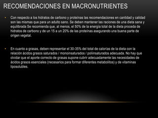 RECOMENDACIONES EN MACRONUTRIENTES
•   Con respecto a los hidratos de carbono y proteínas las recomendaciones en cantidad y calidad
    son las mismas que para un adulto sano. Se deben mantener las raciones de una dieta sana y
    equilibrada Se recomienda que, al menos, el 50% de la energía total de la dieta proceda de
    hidratos de carbono y de un 15 a un 20% de las proteínas asegurando una buena parte de
    origen vegetal.


•   En cuanto a grasas, deben representar el 30-35% del total de calorías de la dieta con la
    relación ácidos grasos saturados / monoinsaturados / poliinsaturados adecuada. No hay que
    olvidar que el aporte correcto de grasas supone cubrir adecuadamente las necesidades de
    ácidos grasos esenciales (necesarios para formar diferentes metabolitos) y de vitaminas
    liposolubles.
 