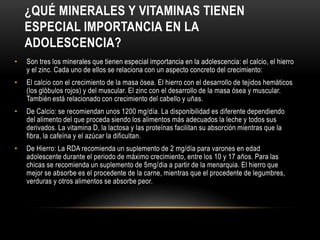 ¿QUÉ MINERALES Y VITAMINAS TIENEN
    ESPECIAL IMPORTANCIA EN LA
    ADOLESCENCIA?
•   Son tres los minerales que tienen especial importancia en la adolescencia: el calcio, el hierro
    y el zinc. Cada uno de ellos se relaciona con un aspecto concreto del crecimiento:
•   El calcio con el crecimiento de la masa ósea. El hierro con el desarrollo de tejidos hemáticos
    (los glóbulos rojos) y del muscular. El zinc con el desarrollo de la masa ósea y muscular.
    También está relacionado con crecimiento del cabello y uñas.
•   De Calcio: se recomiendan unos 1200 mg/día. La disponibilidad es diferente dependiendo
    del alimento del que proceda siendo los alimentos más adecuados la leche y todos sus
    derivados. La vitamina D, la lactosa y las proteínas facilitan su absorción mientras que la
    fibra, la cafeína y el azúcar la dificultan.
•   De Hierro: La RDA recomienda un suplemento de 2 mg/día para varones en edad
    adolescente durante el periodo de máximo crecimiento, entre los 10 y 17 años. Para las
    chicas se recomienda un suplemento de 5mg/dia a partir de la menarquia. El hierro que
    mejor se absorbe es el procedente de la carne, mientras que el procedente de legumbres,
    verduras y otros alimentos se absorbe peor.
 