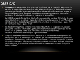 OBESIDAD
•   La obesidad es la enfermedad crónica de origen multifactorial que se caracteriza por acumulación
    excesiva de grasa o hipertrofia general del tejido adiposo en el cuerpo; es decir cuando la reserva
    natural de energía de los humanos y otros mamíferos, almacenada en forma de grasa corporal se
    incrementa hasta un punto donde está asociada con numerosas complicaciones como ciertas
    condiciones de salud o enfermedades y un incremento de la mortalidad.
•   La OMS (Organización Mundial de la Salud) define como obesidad cuando el IMC o índice de masa
    corporal (cálculo entre la estatura y el peso del individuo) es igual o superior a 30 kg/m².También se
    considera signo de obesidad un perímetro abdominal aumentado en hombres mayor o igual a 102
    cm y en mujeres mayor o igual a 88 cm.
•   La obesidad forma parte del síndrome metabólico siendo un factor de riesgo conocido, es decir
    predispone, para varias enfermedades, particularmente enfermedades cardiovasculares, diabetes
    mellitus tipo 2, apnea del sueño, ictus, osteoartritis, así como a algunas formas
    de cáncer, padecimientos dermatológicos y gastrointestinales.
•   Aunque la obesidad es una condición clínica individual se ha convertido en un serio problema de
    salud pública que va en aumento y la OMS considera que "La obesidad ha alcanzado proporciones
    epidémicas a nivel mundial, y cada año mueren, como mínimo, 2,6 millones de personas a causa de
    la obesidad o sobrepeso. Aunque anteriormente se consideraba un problema confinado a los países
    de altos ingresos, en la actualidad la obesidad también es prevalente en los países de ingresos
    bajos y medianos"
 